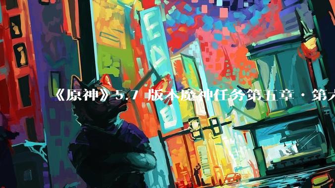 《原神》5.7 版本魔神任务第五章•第六幕「你存在的时空」体验如何？